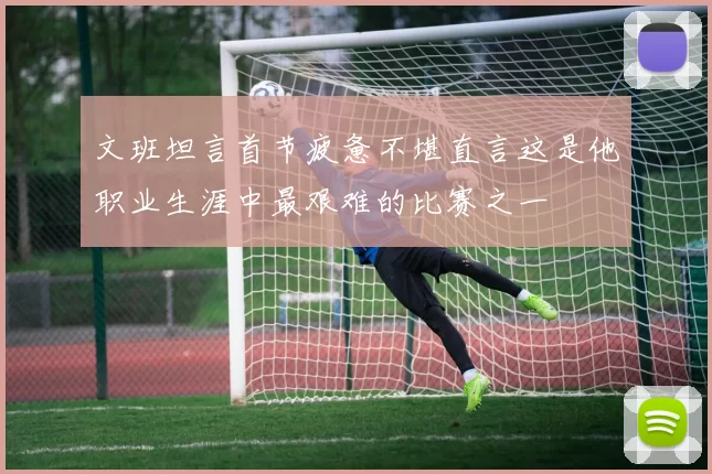 文班坦言首节疲惫不堪直言这是他职业生涯中最艰难的比赛之一