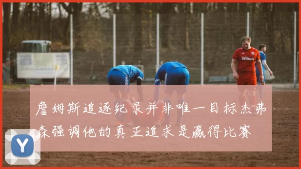 詹姆斯追逐纪录并非唯一目标杰弗森强调他的真正追求是赢得比赛