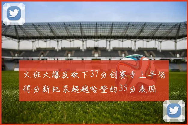 文班大爆发砍下37分创赛季上半场得分新纪录超越哈登的35分表现