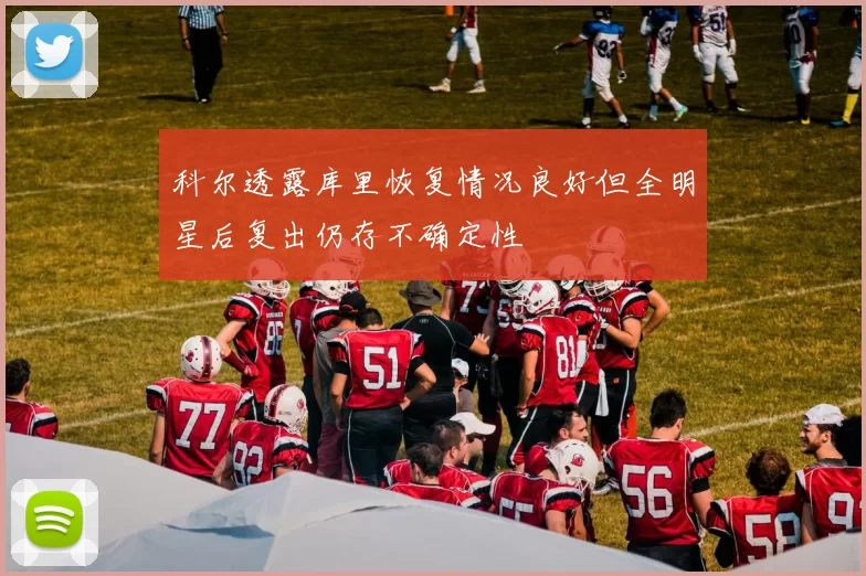 科尔透露库里恢复情况良好但全明星后复出仍存不确定性