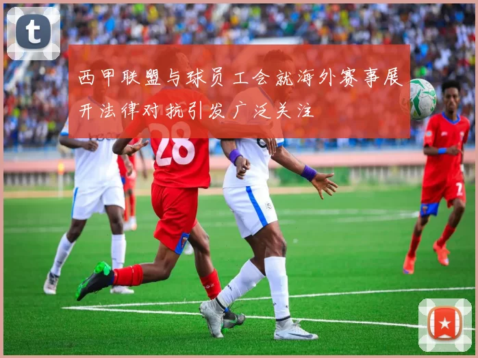 西甲联盟与球员工会就海外赛事展开法律对抗引发广泛关注