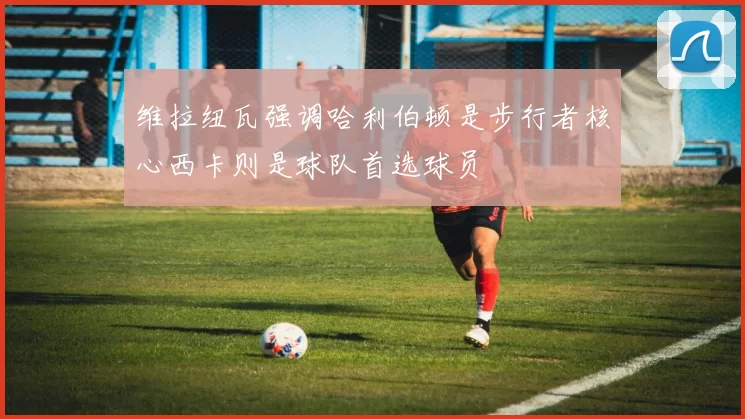 维拉纽瓦强调哈利伯顿是步行者核心西卡则是球队首选球员