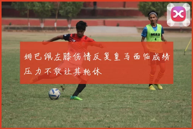 姆巴佩左膝伤情反复皇马面临成绩压力不敢让其轮休