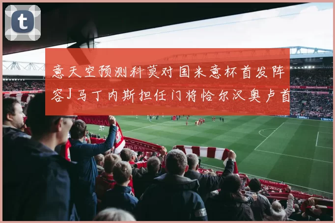 意天空预测科莫对国米意杯首发阵容J马丁内斯担任门将恰尔汉奥卢首发出战