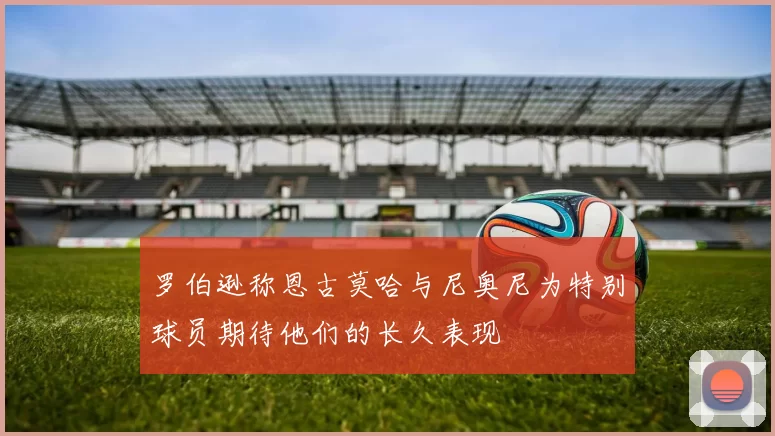 罗伯逊称恩古莫哈与尼奥尼为特别球员期待他们的长久表现