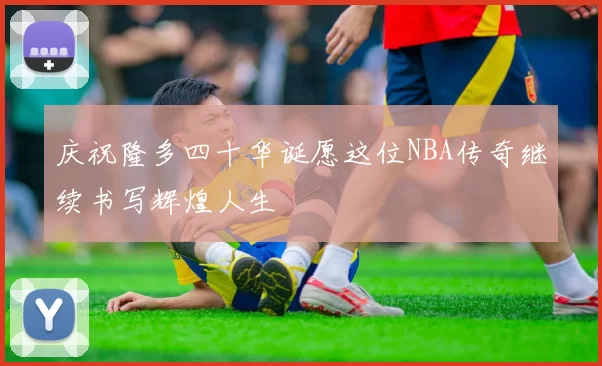 庆祝隆多四十华诞愿这位NBA传奇继续书写辉煌人生