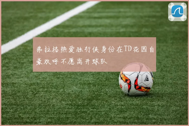 弗拉格热爱独行侠身份在TD花园自豪欢呼不愿离开球队