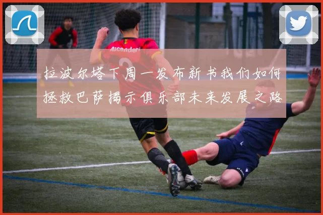 拉波尔塔下周一发布新书我们如何拯救巴萨揭示俱乐部未来发展之路