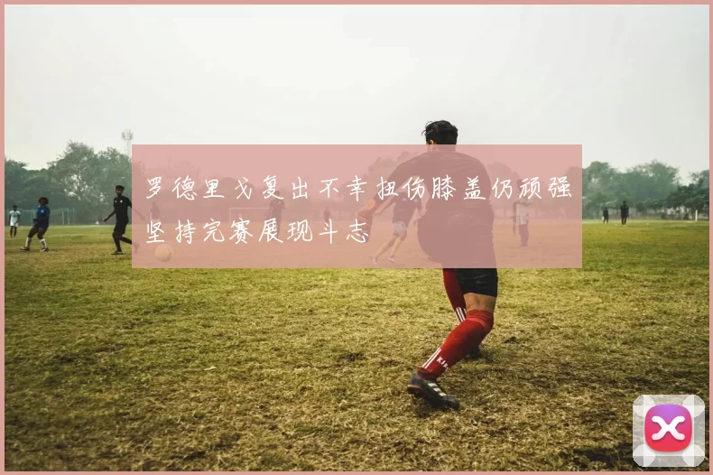 罗德里戈复出不幸扭伤膝盖仍顽强坚持完赛展现斗志