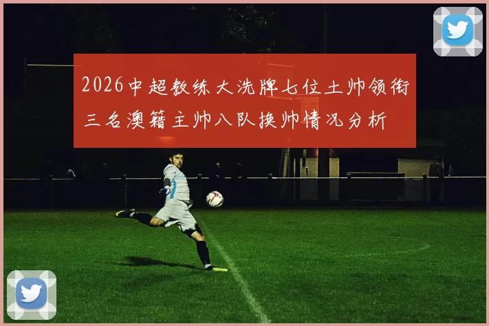2026中超教练大洗牌七位土帅领衔三名澳籍主帅八队换帅情况分析