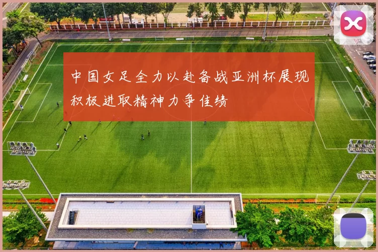 中国女足全力以赴备战亚洲杯展现积极进取精神力争佳绩