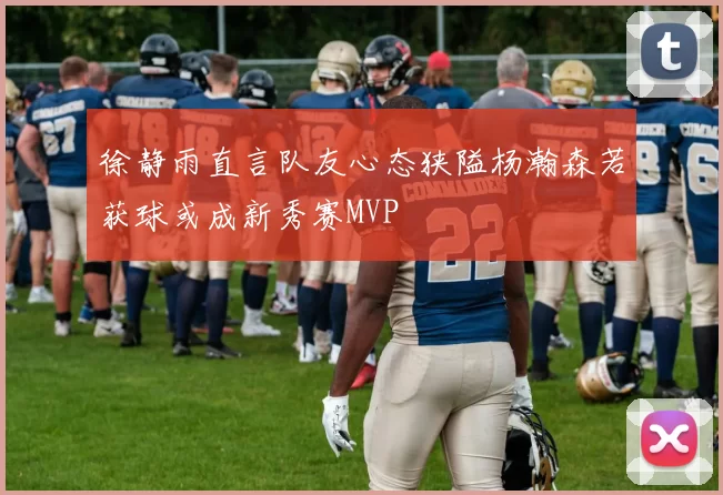 徐静雨直言队友心态狭隘杨瀚森若获球或成新秀赛MVP