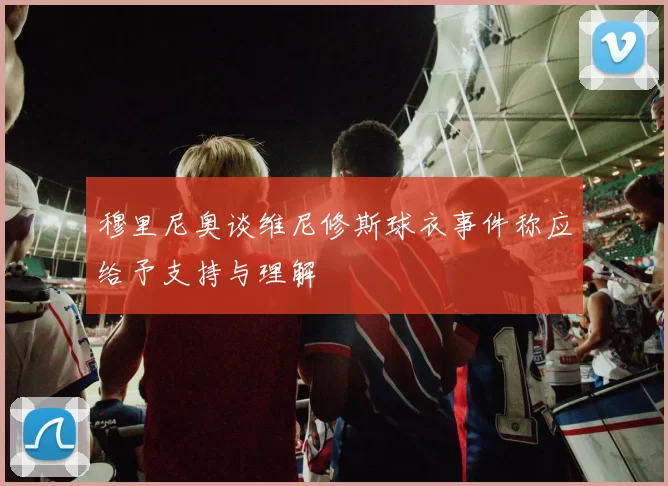 穆里尼奥谈维尼修斯球衣事件称应给予支持与理解