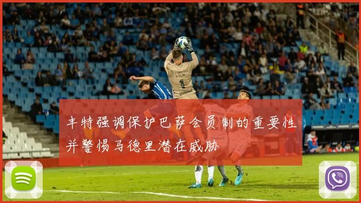 丰特强调保护巴萨会员制的重要性并警惕马德里潜在威胁