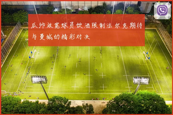 瓜帅放宽球员饮酒限制法尔克期待与曼城的精彩对决