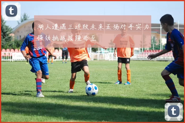 湖人遭遇三连败未来五场对手实力强劲挑战接踵而至