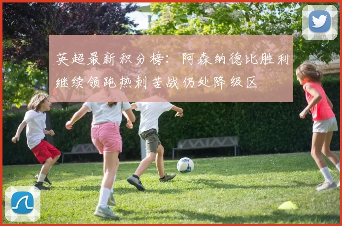 英超最新积分榜：阿森纳德比胜利继续领跑热刺苦战仍处降级区