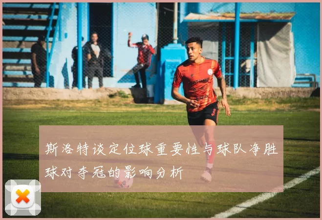 斯洛特谈定位球重要性与球队净胜球对夺冠的影响分析