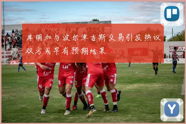 库明加与波尔津吉斯交易引发热议双方或早有预期结果