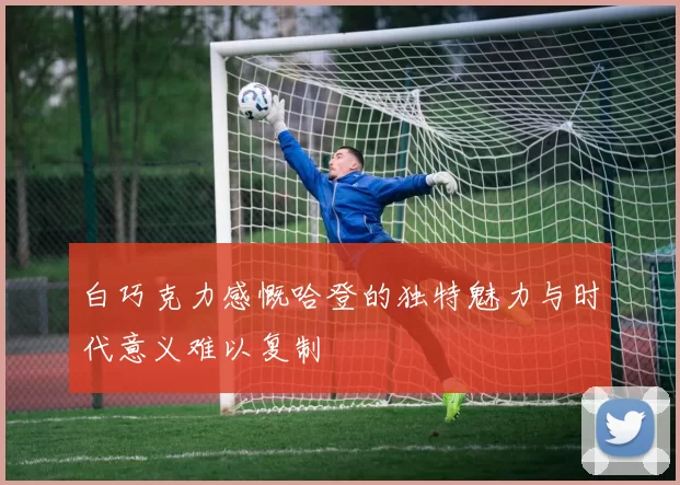 白巧克力感慨哈登的独特魅力与时代意义难以复制