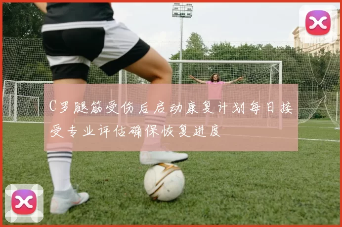 C罗腿筋受伤后启动康复计划每日接受专业评估确保恢复进度