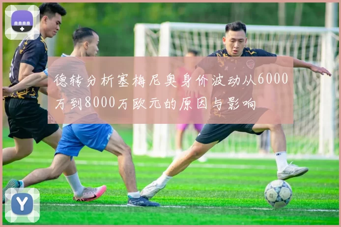 德转分析塞梅尼奥身价波动从6000万到8000万欧元的原因与影响