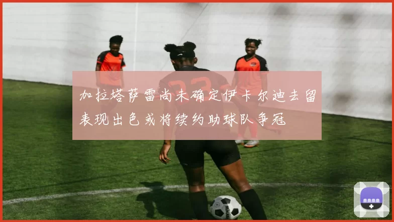 加拉塔萨雷尚未确定伊卡尔迪去留表现出色或将续约助球队争冠