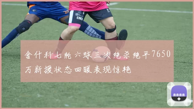 舍什科七轮六球三次绝杀绝平7650万新援状态回暖表现惊艳