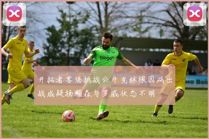 开拓者客场挑战公牛克林根因病出战成疑杨瀚森与罗威状态不明