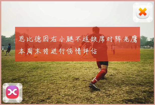 恩比德因右小腿不适缺席对阵老鹰本周末将进行伤情评估
