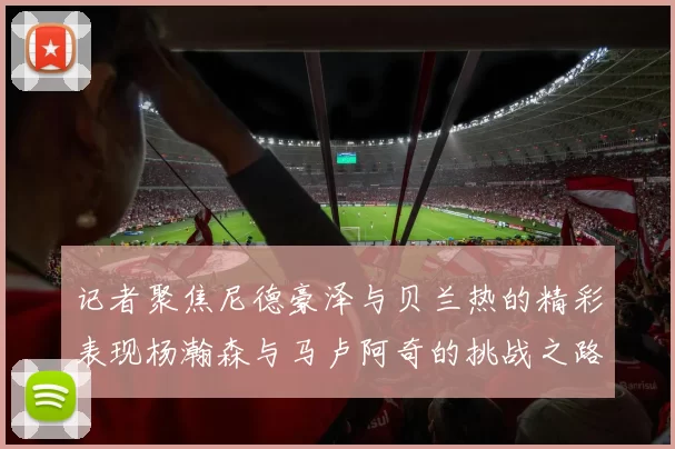 记者聚焦尼德豪泽与贝兰热的精彩表现杨瀚森与马卢阿奇的挑战之路依旧艰难