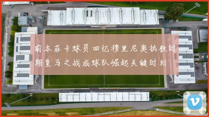 前本菲卡球员回忆穆里尼奥执教时期皇马之战成球队崛起关键时刻