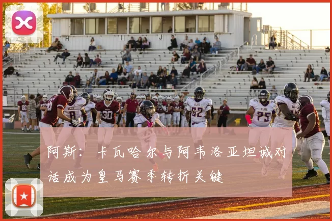 阿斯：卡瓦哈尔与阿韦洛亚坦诚对话成为皇马赛季转折关键