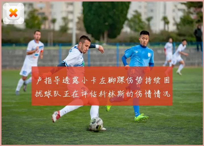 卢指导透露小卡左脚踝伤势持续困扰球队正在评估科林斯的伤情情况